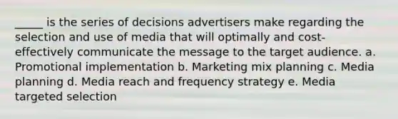 _____ is the series of decisions advertisers make regarding the selection and use of media that will optimally and cost-effectively communicate the message to the target audience. a. Promotional implementation b. Marketing mix planning c. Media planning d. Media reach and frequency strategy e. Media targeted selection