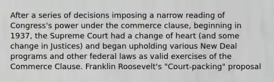 After a series of decisions imposing a narrow reading of Congress's power under the commerce clause, beginning in 1937, the Supreme Court had a change of heart (and some change in Justices) and began upholding various New Deal programs and other federal laws as valid exercises of the Commerce Clause. Franklin Roosevelt's "Court-packing" proposal