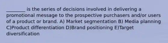 ________ is the series of decisions involved in delivering a promotional message to the prospective purchasers and/or users of a product or brand. A) Market segmentation B) Media planning C)Product differentiation D)Brand positioning E)Target diversification