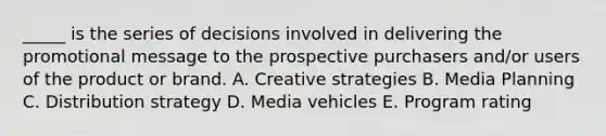 _____ is the series of decisions involved in delivering the promotional message to the prospective purchasers and/or users of the product or brand. A. Creative strategies B. Media Planning C. Distribution strategy D. Media vehicles E. Program rating