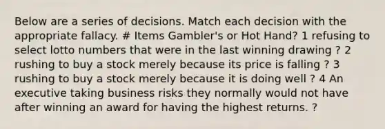 Below are a series of decisions. Match each decision with the appropriate fallacy. # Items Gambler's or Hot Hand? 1 refusing to select lotto numbers that were in the last winning drawing ? 2 rushing to buy a stock merely because its price is falling ? 3 rushing to buy a stock merely because it is doing well ? 4 An executive taking business risks they normally would not have after winning an award for having the highest returns. ?