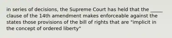 in series of decisions, the Supreme Court has held that the _____ clause of the 14th amendment makes enforceable against the states those provisions of the bill of rights that are "implicit in the concept of ordered liberty"