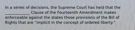 In a series of decisions, the Supreme Court has held that the _____________ Clause of the Fourteenth Amendment makes enforceable against the states those provisions of the Bill of Rights that are "implicit in the concept of ordered liberty."