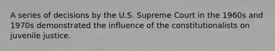 A series of decisions by the U.S. Supreme Court in the 1960s and 1970s demonstrated the influence of the constitutionalists on juvenile justice.