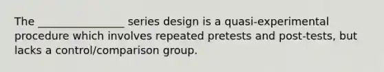 The ________________ series design is a quasi-experimental procedure which involves repeated pretests and post-tests, but lacks a control/comparison group.