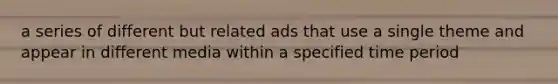 a series of different but related ads that use a single theme and appear in different media within a specified time period