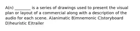 A(n) ________ is a series of drawings used to present the visual plan or layout of a commercial along with a description of the audio for each scene. A)animatic B)mnemonic C)storyboard D)heuristic E)trailer