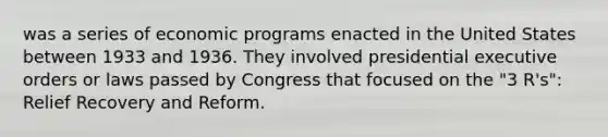 was a series of economic programs enacted in the United States between 1933 and 1936. They involved presidential executive orders or laws passed by Congress that focused on the "3 R's": Relief Recovery and Reform.