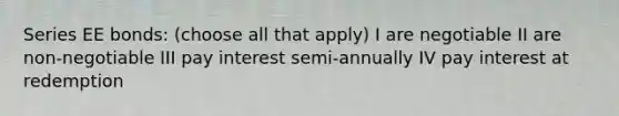 Series EE bonds: (choose all that apply) I are negotiable II are non-negotiable III pay interest semi-annually IV pay interest at redemption