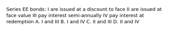 Series EE bonds: I are issued at a discount to face II are issued at face value III pay interest semi-annually IV pay interest at redemption A. I and III B. I and IV C. II and III D. II and IV