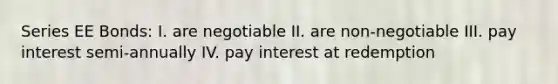 Series EE Bonds: I. are negotiable II. are non-negotiable III. pay interest semi-annually IV. pay interest at redemption