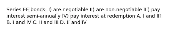 Series EE bonds: I) are negotiable II) are non-negotiable III) pay interest semi-annually IV) pay interest at redemption A. I and III B. I and IV C. II and III D. II and IV