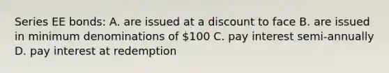 Series EE bonds: A. are issued at a discount to face B. are issued in minimum denominations of 100 C. pay interest semi-annually D. pay interest at redemption