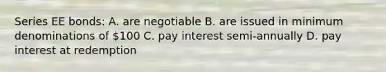 Series EE bonds: A. are negotiable B. are issued in minimum denominations of 100 C. pay interest semi-annually D. pay interest at redemption