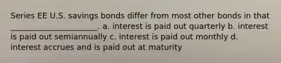 Series EE U.S. savings bonds differ from most other bonds in that ______________________. a. interest is paid out quarterly b. interest is paid out semiannually c. interest is paid out monthly d. interest accrues and is paid out at maturity