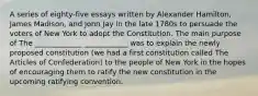 A series of eighty-five essays written by Alexander Hamilton, James Madison, and John Jay in the late 1780s to persuade the voters of New York to adopt the Constitution. The main purpose of The _____________ ____________ was to explain the newly proposed constitution (we had a first constitution called The Articles of Confederation) to the people of New York in the hopes of encouraging them to ratify the new constitution in the upcoming ratifying convention.