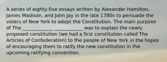 A series of eighty-five essays written by Alexander Hamilton, James Madison, and John Jay in the late 1780s to persuade the voters of New York to adopt the Constitution. The main purpose of The _____________ ____________ was to explain the newly proposed constitution (we had a first constitution called The Articles of Confederation) to the people of New York in the hopes of encouraging them to ratify the new constitution in the upcoming ratifying convention.