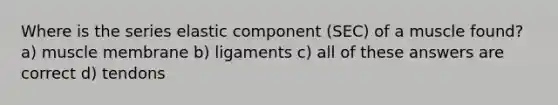 Where is the series elastic component (SEC) of a muscle found? a) muscle membrane b) ligaments c) all of these answers are correct d) tendons