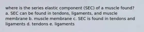 where is the series elastic component (SEC) of a muscle found? a. SEC can be found in tendons, ligaments, and muscle membrane b. muscle membrane c. SEC is found in tendons and ligaments d. tendons e. ligaments