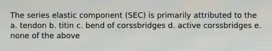 The series elastic component (SEC) is primarily attributed to the a. tendon b. titin c. bend of corssbridges d. active corssbridges e. none of the above