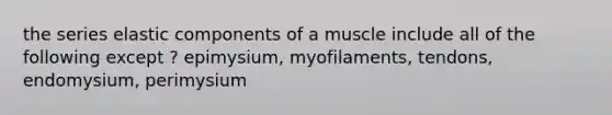 the series elastic components of a muscle include all of the following except ? epimysium, myofilaments, tendons, endomysium, perimysium