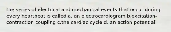 the series of electrical and mechanical events that occur during every heartbeat is called a. an electrocardiogram b.excitation-contraction coupling c.the cardiac cycle d. an action potential