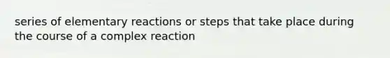 series of elementary reactions or steps that take place during the course of a complex reaction