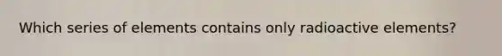 Which series of elements contains only radioactive elements?