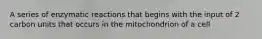 A series of enzymatic reactions that begins with the input of 2 carbon units that occurs in the mitochondrion of a cell