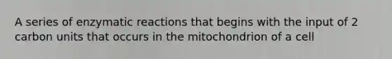 A series of enzymatic reactions that begins with the input of 2 carbon units that occurs in the mitochondrion of a cell