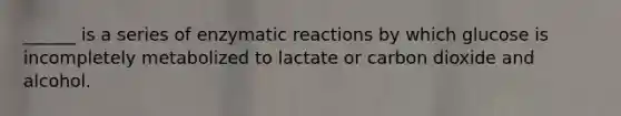 ______ is a series of enzymatic reactions by which glucose is incompletely metabolized to lactate or carbon dioxide and alcohol.