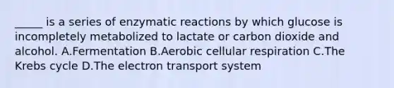 _____ is a series of enzymatic reactions by which glucose is incompletely metabolized to lactate or carbon dioxide and alcohol. A.Fermentation B.Aerobic cellular respiration C.The Krebs cycle D.The electron transport system