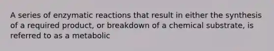 A series of enzymatic reactions that result in either the synthesis of a required product, or breakdown of a chemical substrate, is referred to as a metabolic