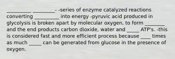 __________ _________- -series of enzyme catalyzed reactions converting __________ into energy -pyruvic acid produced in glycolysis is broken apart by molecular oxygen, to form ________ and the end products carbon dioxide, water and _____ ATP's. -this is considered fast and more efficient process because ____ times as much _____ can be generated from glucose in the presence of oxygen.