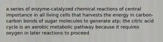 a series of enzyme-catalyzed chemical reactions of central importance in all living cells that harvests the energy in carbon-carbon bonds of sugar molecules to generate atp; the citric acid cycle is an aerobic metabolic pathway because it requires oxygen in later reactions to proceed