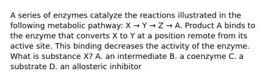 A series of enzymes catalyze the reactions illustrated in the following metabolic pathway: X → Y → Z → A. Product A binds to the enzyme that converts X to Y at a position remote from its active site. This binding decreases the activity of the enzyme. What is substance X? A. an intermediate B. a coenzyme C. a substrate D. an allosteric inhibitor