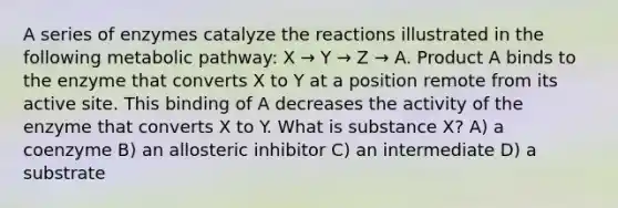 A series of enzymes catalyze the reactions illustrated in the following metabolic pathway: X → Y → Z → A. Product A binds to the enzyme that converts X to Y at a position remote from its active site. This binding of A decreases the activity of the enzyme that converts X to Y. What is substance X? A) a coenzyme B) an allosteric inhibitor C) an intermediate D) a substrate