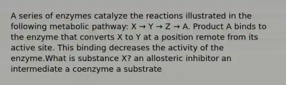 A series of enzymes catalyze the reactions illustrated in the following metabolic pathway: X → Y → Z → A. Product A binds to the enzyme that converts X to Y at a position remote from its active site. This binding decreases the activity of the enzyme.What is substance X? an allosteric inhibitor an intermediate a coenzyme a substrate