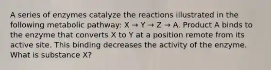 A series of enzymes catalyze the reactions illustrated in the following metabolic pathway: X → Y → Z → A. Product A binds to the enzyme that converts X to Y at a position remote from its active site. This binding decreases the activity of the enzyme. What is substance X?