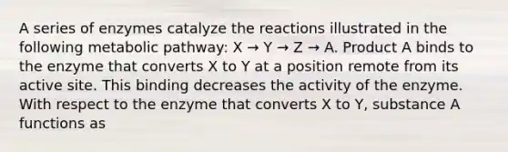 A series of enzymes catalyze the reactions illustrated in the following metabolic pathway: X → Y → Z → A. Product A binds to the enzyme that converts X to Y at a position remote from its active site. This binding decreases the activity of the enzyme. With respect to the enzyme that converts X to Y, substance A functions as