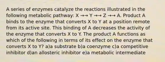 A series of enzymes catalyze the reactions illustrated in the following metabolic pathway: X →→ Y →→ Z →→ A. Product A binds to the enzyme that converts X to Y at a position remote from its active site. This binding of A decreases the activity of the enzyme that converts X to Y. The product A functions as which of the following in terms of its effect on the enzyme that converts X to Y? a)a substrate b)a coenzyme c)a competitive inhibitor d)an allosteric inhibitor e)a metabolic intermediate