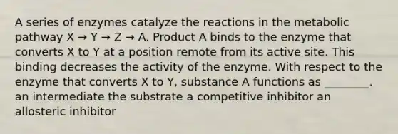 A series of enzymes catalyze the reactions in the metabolic pathway X → Y → Z → A. Product A binds to the enzyme that converts X to Y at a position remote from its active site. This binding decreases the activity of the enzyme. With respect to the enzyme that converts X to Y, substance A functions as ________. an intermediate the substrate a competitive inhibitor an allosteric inhibitor