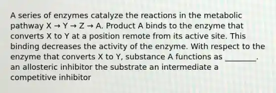 A series of enzymes catalyze the reactions in the metabolic pathway X → Y → Z → A. Product A binds to the enzyme that converts X to Y at a position remote from its active site. This binding decreases the activity of the enzyme. With respect to the enzyme that converts X to Y, substance A functions as ________. an allosteric inhibitor the substrate an intermediate a competitive inhibitor