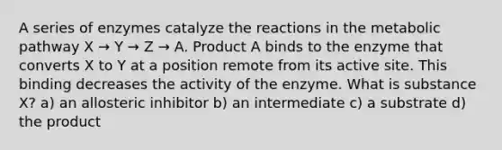 A series of enzymes catalyze the reactions in the metabolic pathway X → Y → Z → A. Product A binds to the enzyme that converts X to Y at a position remote from its active site. This binding decreases the activity of the enzyme. What is substance X? a) an allosteric inhibitor b) an intermediate c) a substrate d) the product