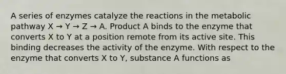 A series of enzymes catalyze the reactions in the metabolic pathway X → Y → Z → A. Product A binds to the enzyme that converts X to Y at a position remote from its active site. This binding decreases the activity of the enzyme. With respect to the enzyme that converts X to Y, substance A functions as