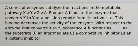 A series of enzymes catalyze the reactions in the metabolic pathway X->Y->Z->A. Product A binds to the enzyme that converts X to Y at a position remote from its active site. This binding decreases the activity of the enzyme. With respect to the enzyme that converts X to Y, substance A functions as ____. A) the substrate B) an intermediate C) a competitive inhibitor D) an allosteric inhibitor