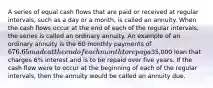 A series of equal cash flows that are paid or received at regular intervals, such as a day or a month, is called an annuity. When the cash flows occur at the end of each of the regular intervals, the series is called an ordinary annuity. An example of an ordinary annuity is the 60 monthly payments of 676.65 made at the end of each month to repay a35,000 loan that charges 6% interest and is to be repaid over five years. If the cash flow were to occur at the beginning of each of the regular intervals, then the annuity would be called an annuity due.