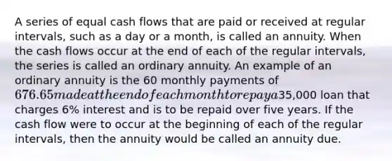 A series of equal cash flows that are paid or received at regular intervals, such as a day or a month, is called an annuity. When the cash flows occur at the end of each of the regular intervals, the series is called an ordinary annuity. An example of an ordinary annuity is the 60 monthly payments of 676.65 made at the end of each month to repay a35,000 loan that charges 6% interest and is to be repaid over five years. If the cash flow were to occur at the beginning of each of the regular intervals, then the annuity would be called an annuity due.