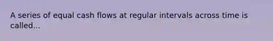 A series of equal cash flows at regular intervals across time is called...