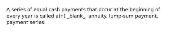 A series of equal cash payments that occur at the beginning of every year is called a(n) _blank​_. annuity. lump-sum payment. payment series.